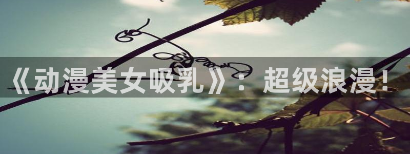 囧次元动漫官方网入口：《动漫美女吸乳》：超级浪漫！